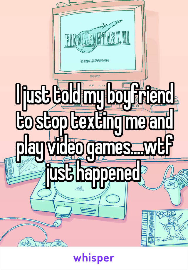 I just told my boyfriend to stop texting me and play video games....wtf just happened 