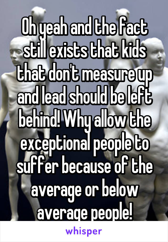 Oh yeah and the fact still exists that kids that don't measure up and lead should be left behind! Why allow the exceptional people to suffer because of the average or below average people!