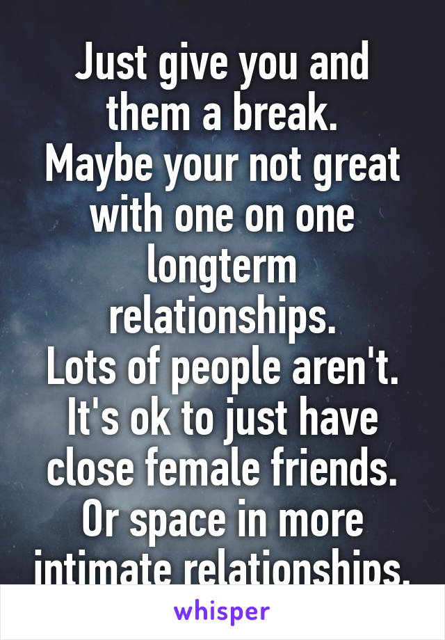 Just give you and them a break.
Maybe your not great with one on one longterm relationships.
Lots of people aren't.
It's ok to just have close female friends.
Or space in more intimate relationships.