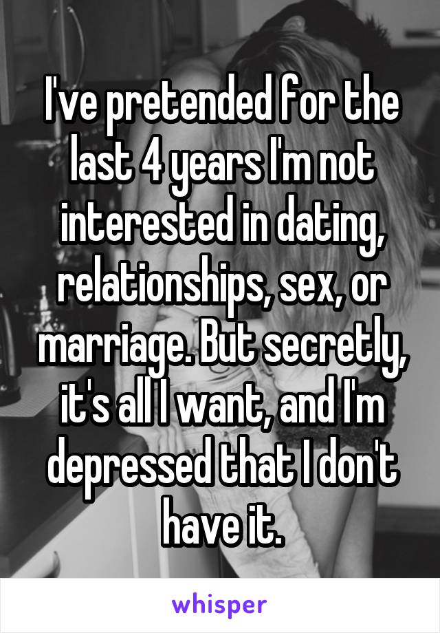 I've pretended for the last 4 years I'm not interested in dating, relationships, sex, or marriage. But secretly, it's all I want, and I'm depressed that I don't have it.