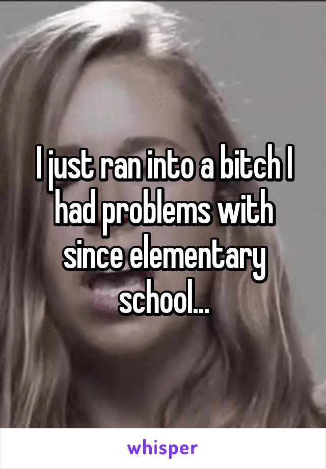 I just ran into a bitch I had problems with since elementary school...