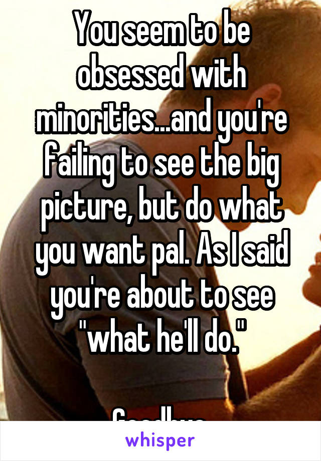 You seem to be obsessed with minorities...and you're failing to see the big picture, but do what you want pal. As I said you're about to see "what he'll do."

Goodbye.