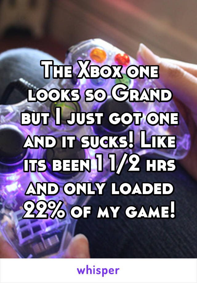 The Xbox one looks so Grand but I just got one and it sucks! Like its been 1 1/2 hrs and only loaded 22% of my game!
