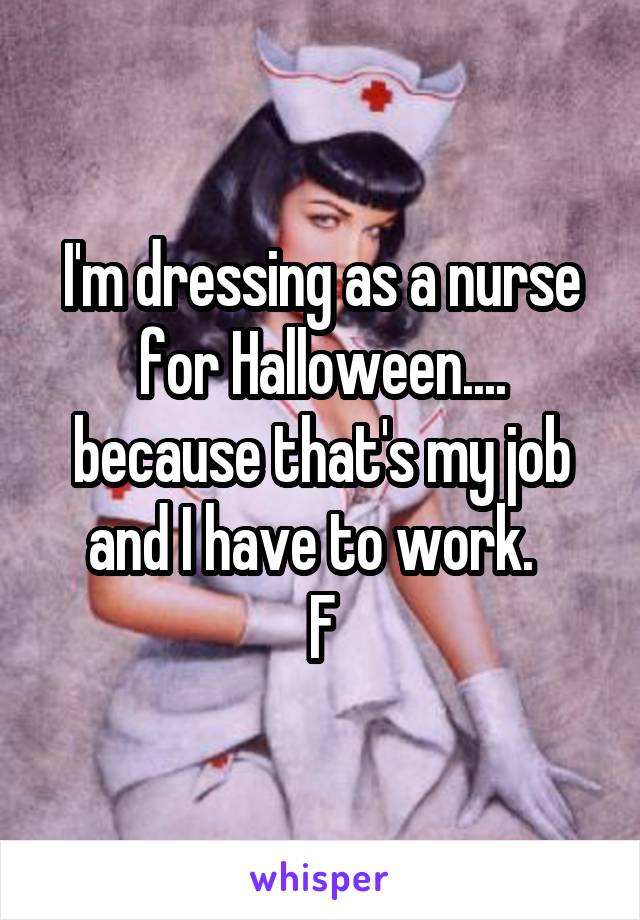 I'm dressing as a nurse for Halloween.... because that's my job and I have to work.  
F