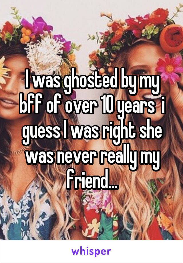 I was ghosted by my bff of over 10 years  i guess I was right she was never really my friend...