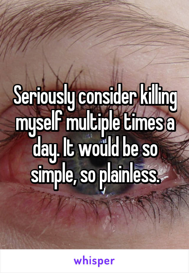 Seriously consider killing myself multiple times a day. It would be so simple, so plainless.
