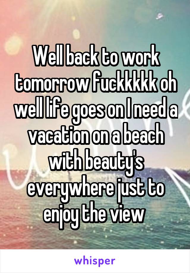 Well back to work tomorrow fuckkkkk oh well life goes on I need a vacation on a beach with beauty's everywhere just to enjoy the view 