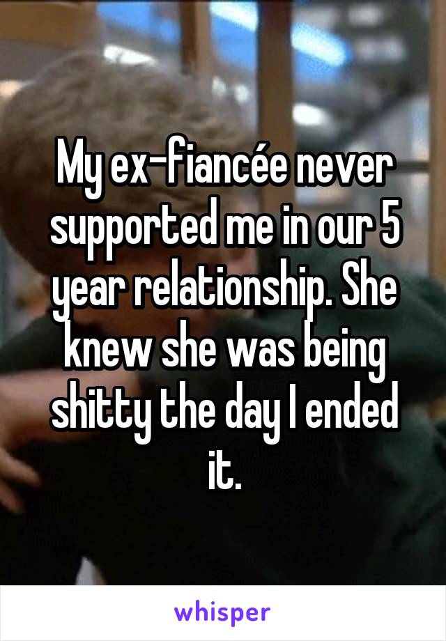 My ex-fiancée never supported me in our 5 year relationship. She knew she was being shitty the day I ended it.
