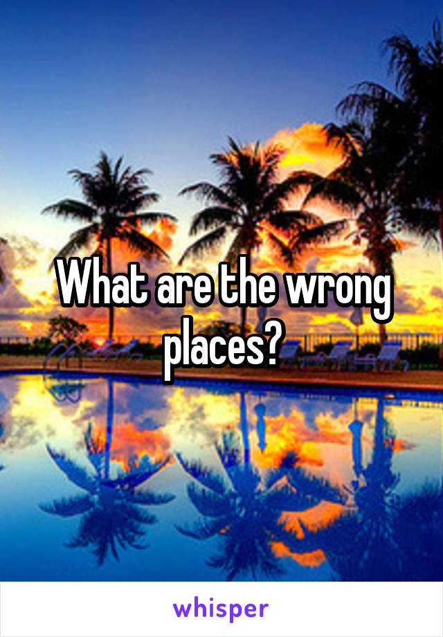 What are the wrong places?