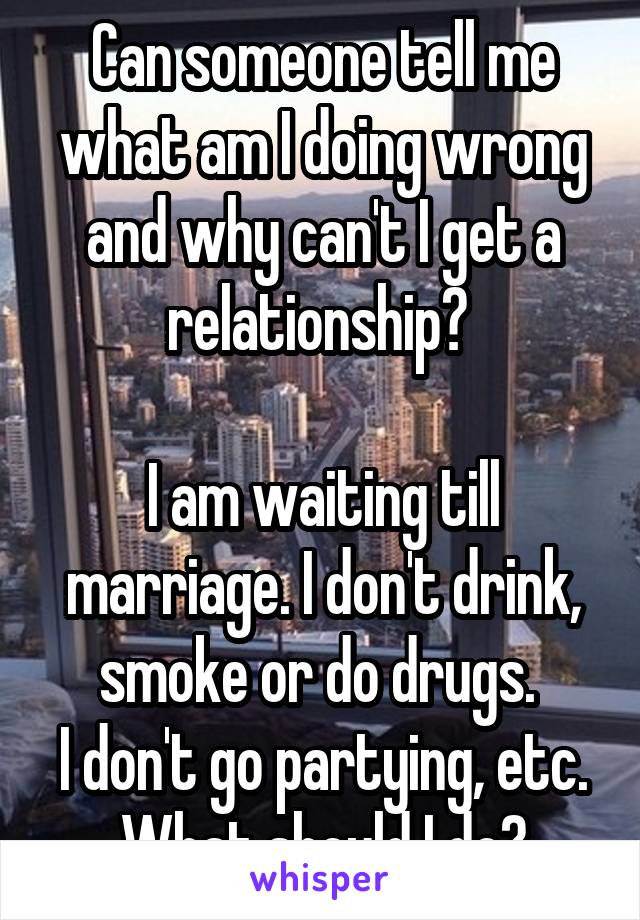 Can someone tell me what am I doing wrong and why can't I get a relationship? 

I am waiting till marriage. I don't drink, smoke or do drugs. 
I don't go partying, etc.
What should I do?
