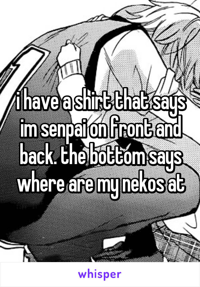 i have a shirt that says im senpai on front and back. the bottom says where are my nekos at