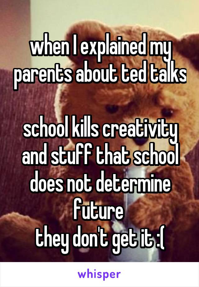 when I explained my parents about ted talks 
school kills creativity and stuff that school does not determine future 
they don't get it :(