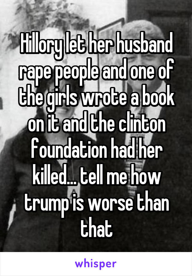 Hillory let her husband rape people and one of the girls wrote a book on it and the clinton foundation had her killed... tell me how trump is worse than that