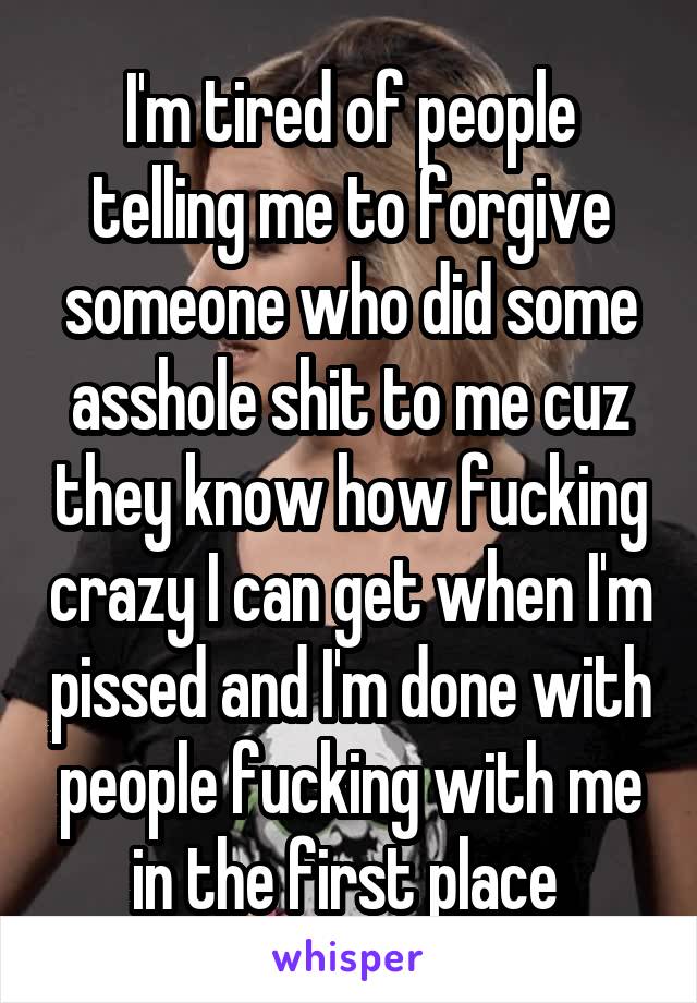 I'm tired of people telling me to forgive someone who did some asshole shit to me cuz they know how fucking crazy I can get when I'm pissed and I'm done with people fucking with me in the first place 