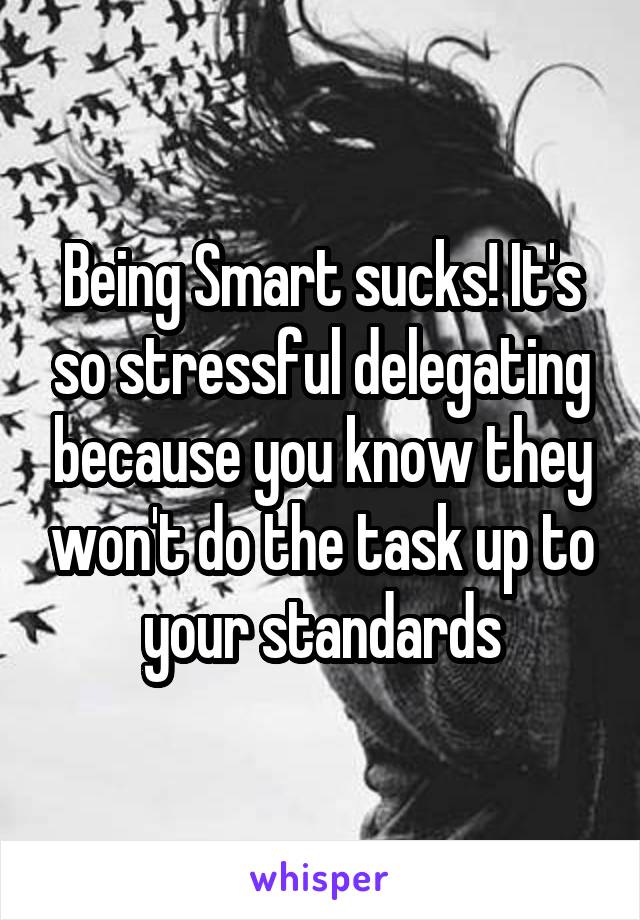 Being Smart sucks! It's so stressful delegating because you know they won't do the task up to your standards
