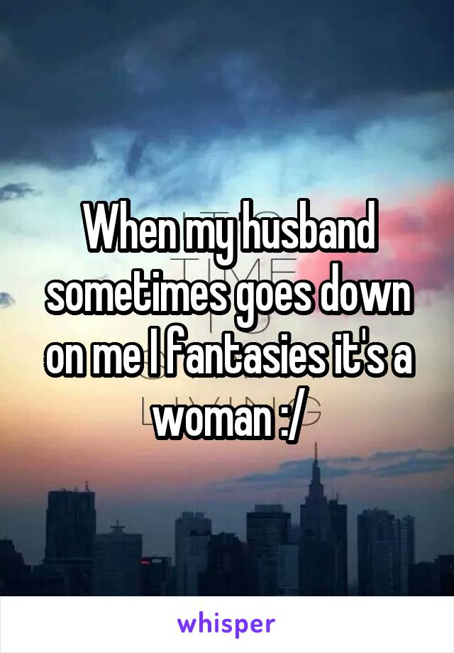 When my husband sometimes goes down on me I fantasies it's a woman :/