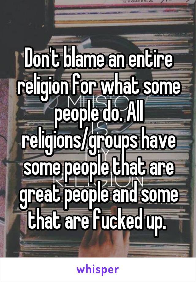 Don't blame an entire religion for what some people do. All religions/groups have some people that are great people and some that are fucked up. 