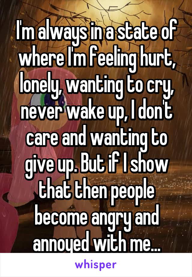I'm always in a state of where I'm feeling hurt, lonely, wanting to cry, never wake up, I don't care and wanting to give up. But if I show that then people become angry and annoyed with me...