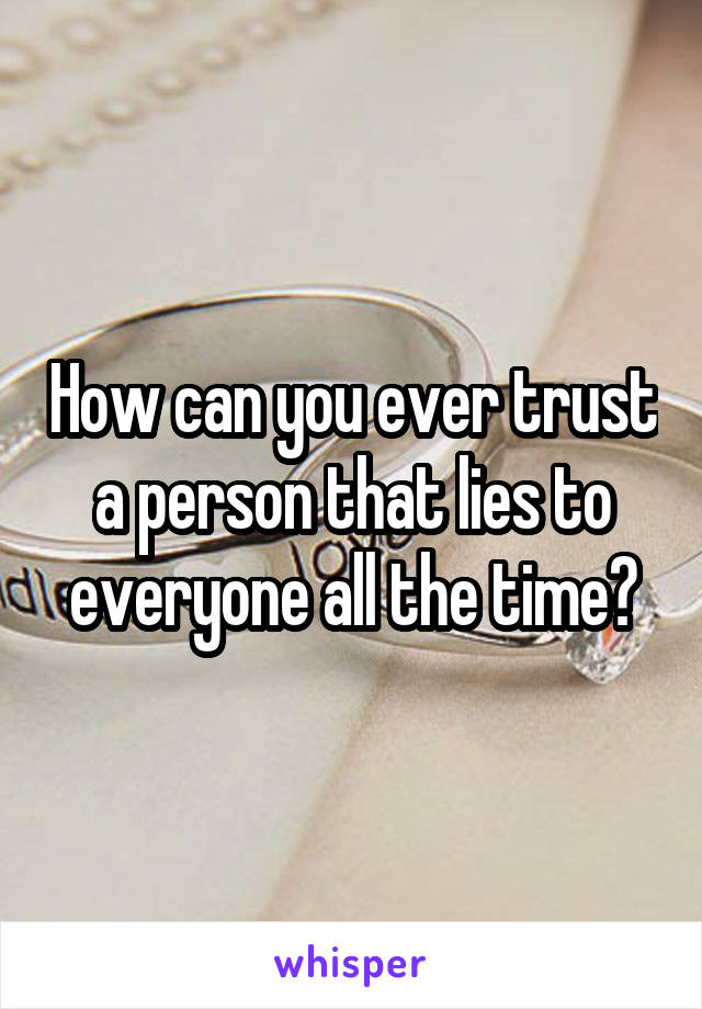 How can you ever trust a person that lies to everyone all the time?