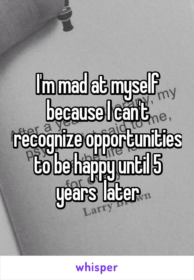 I'm mad at myself because I can't recognize opportunities to be happy until 5 years  later