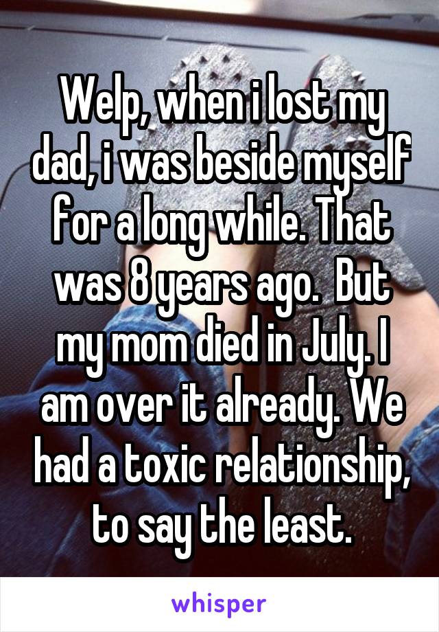 Welp, when i lost my dad, i was beside myself for a long while. That was 8 years ago.  But my mom died in July. I am over it already. We had a toxic relationship, to say the least.