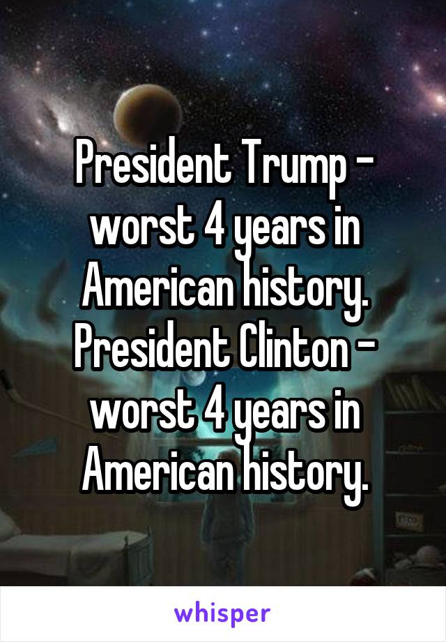 President Trump - worst 4 years in American history.
President Clinton - worst 4 years in American history.