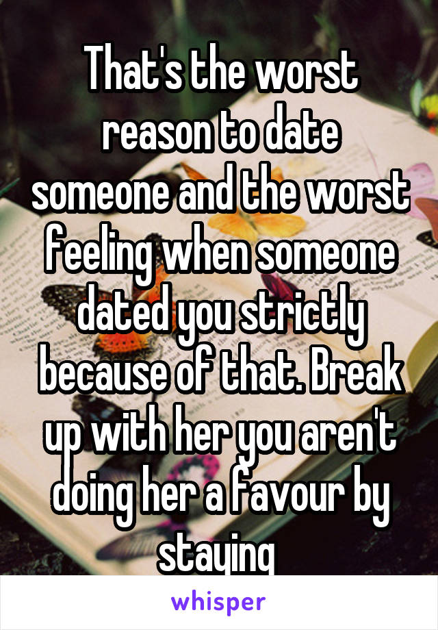 That's the worst reason to date someone and the worst feeling when someone dated you strictly because of that. Break up with her you aren't doing her a favour by staying 
