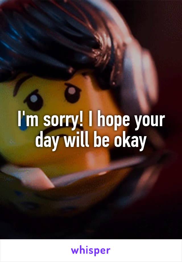 I'm sorry! I hope your day will be okay