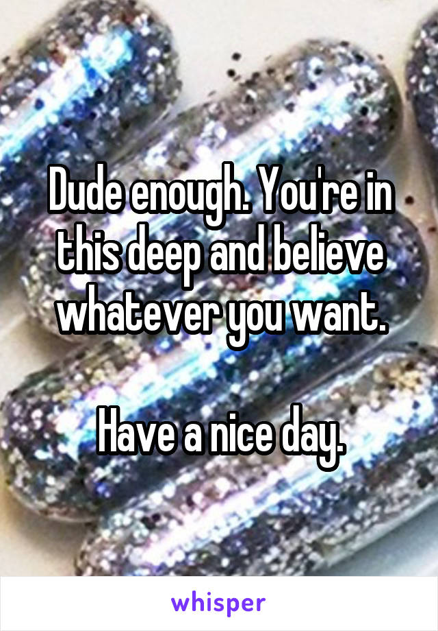 Dude enough. You're in this deep and believe whatever you want.

Have a nice day.