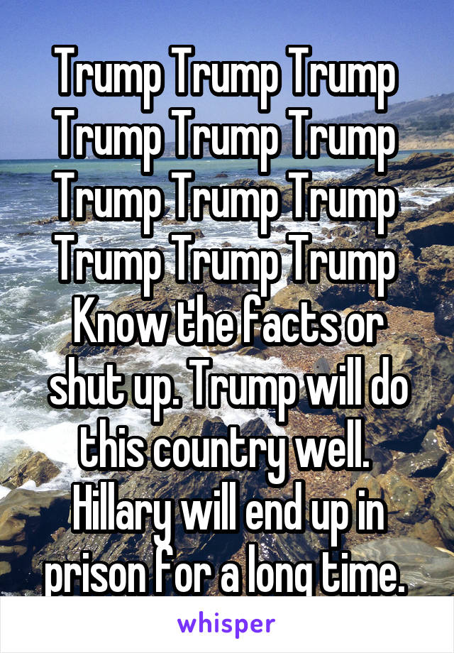 Trump Trump Trump 
Trump Trump Trump 
Trump Trump Trump 
Trump Trump Trump 
Know the facts or shut up. Trump will do this country well. 
Hillary will end up in prison for a long time. 