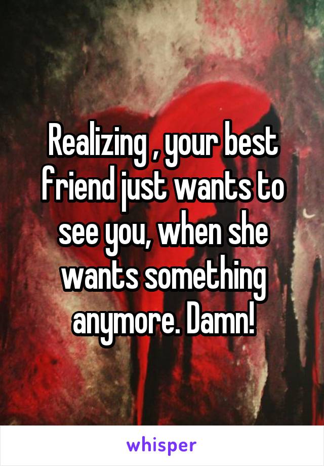 Realizing , your best friend just wants to see you, when she wants something anymore. Damn!