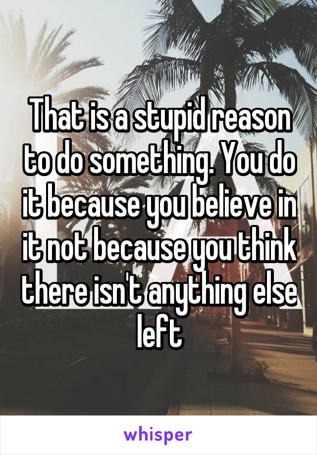 That is a stupid reason to do something. You do it because you believe in it not because you think there isn't anything else left