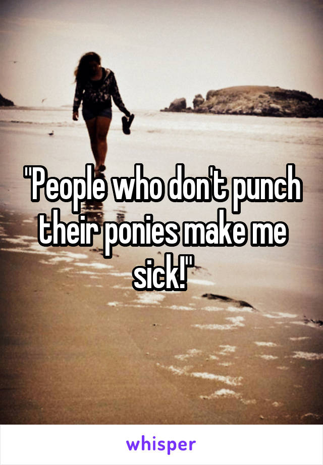"People who don't punch their ponies make me sick!"