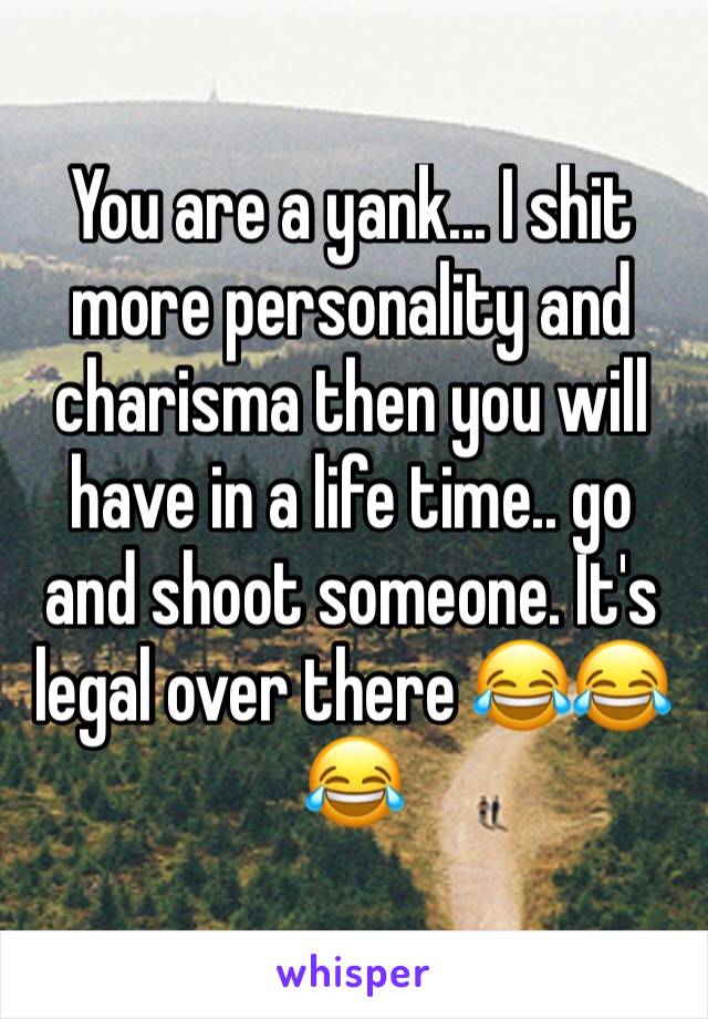 You are a yank... I shit more personality and charisma then you will have in a life time.. go and shoot someone. It's legal over there 😂😂😂