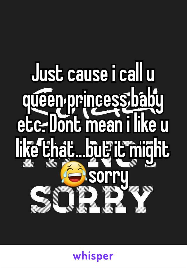 Just cause i call u queen princess baby etc. Dont mean i like u like that...but it might😂sorry