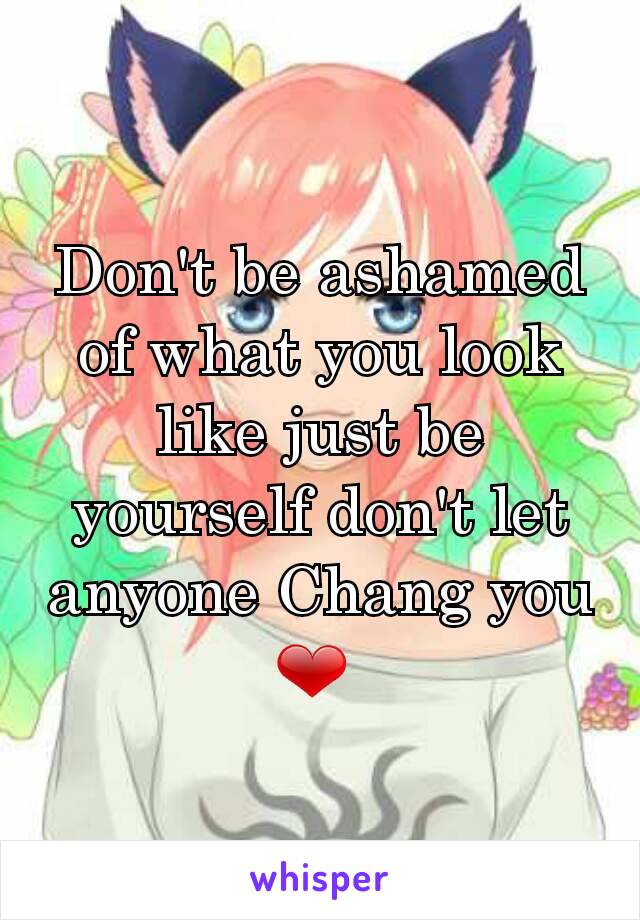 Don't be ashamed of what you look like just be yourself don't let anyone Chang you ❤ 