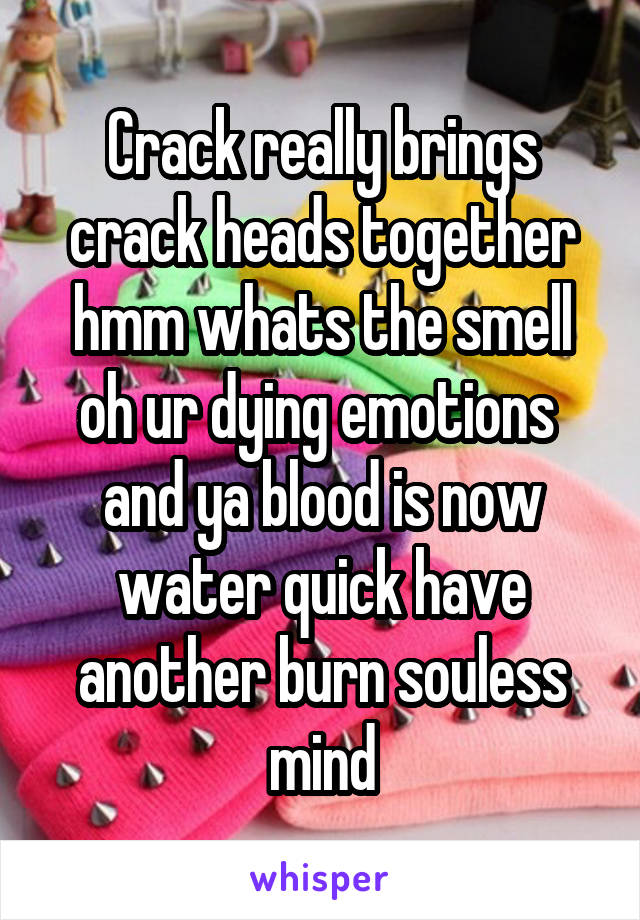 Crack really brings crack heads together hmm whats the smell oh ur dying emotions  and ya blood is now water quick have another burn souless mind