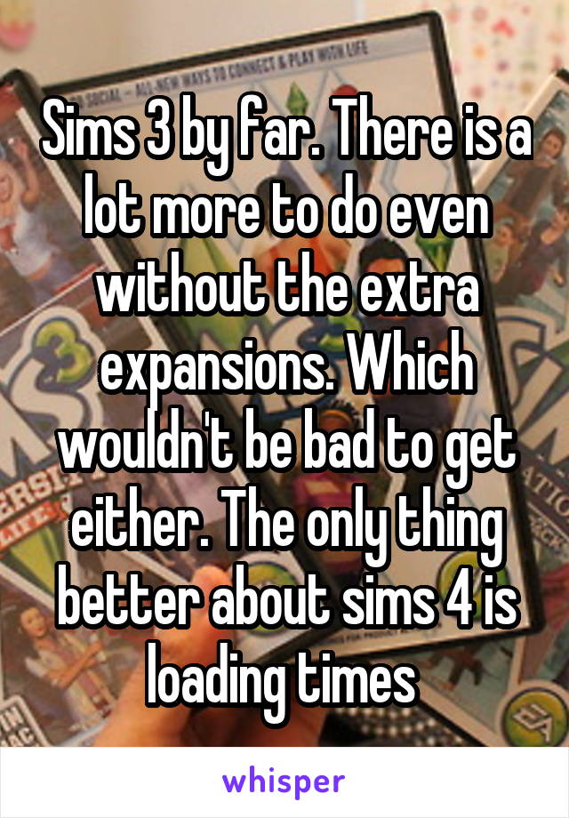 Sims 3 by far. There is a lot more to do even without the extra expansions. Which wouldn't be bad to get either. The only thing better about sims 4 is loading times 