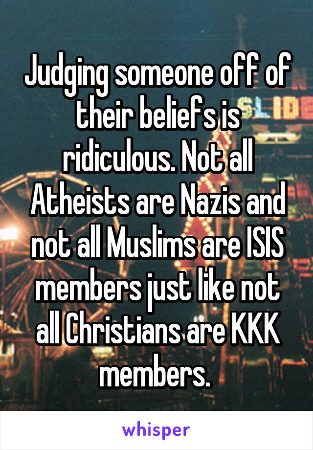 Judging someone off of their beliefs is ridiculous. Not all Atheists are Nazis and not all Muslims are ISIS members just like not all Christians are KKK members. 