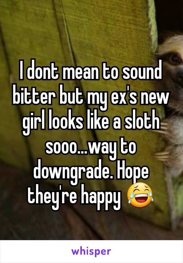 I dont mean to sound bitter but my ex's new girl looks like a sloth sooo...way to downgrade. Hope they're happy ðŸ˜‚