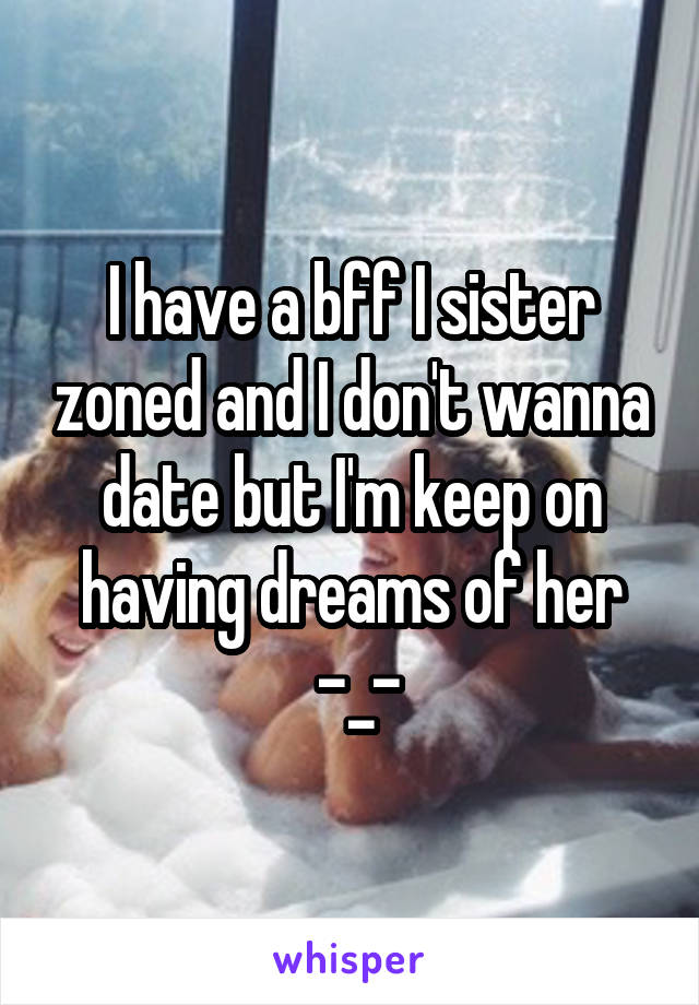 I have a bff I sister zoned and I don't wanna date but I'm keep on having dreams of her
 -_-