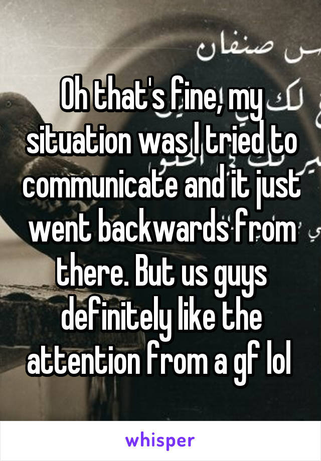 Oh that's fine, my situation was I tried to communicate and it just went backwards from there. But us guys definitely like the attention from a gf lol 