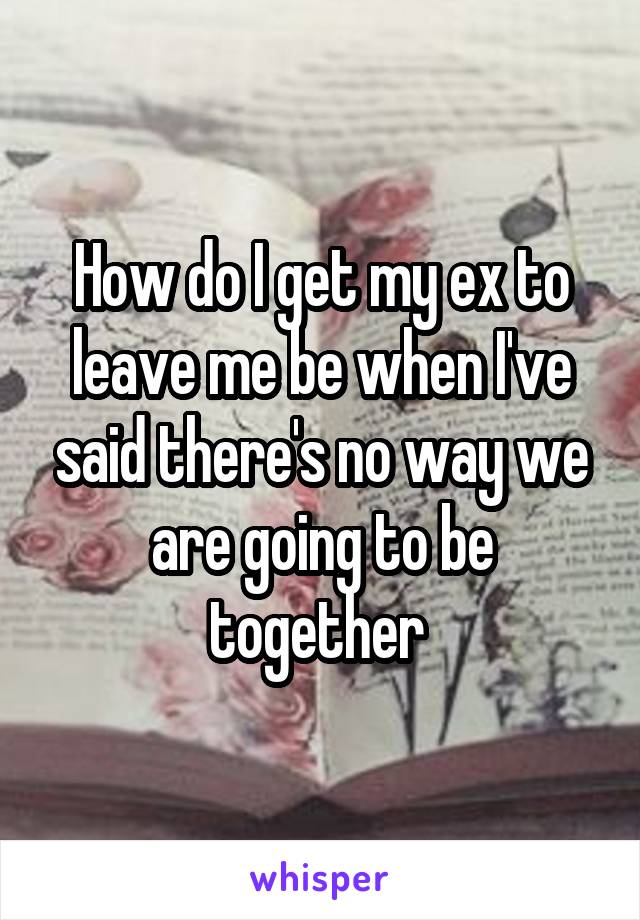 How do I get my ex to leave me be when I've said there's no way we are going to be together 