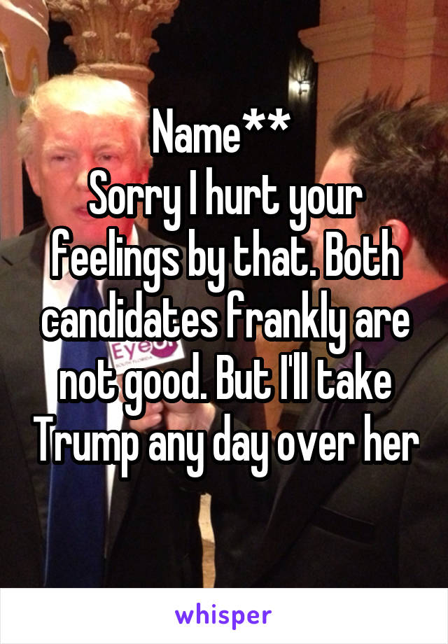 Name** 
Sorry I hurt your feelings by that. Both candidates frankly are not good. But I'll take Trump any day over her 