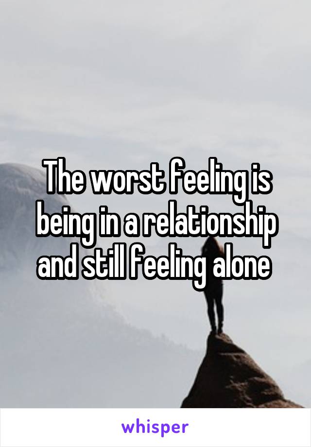 The worst feeling is being in a relationship and still feeling alone 