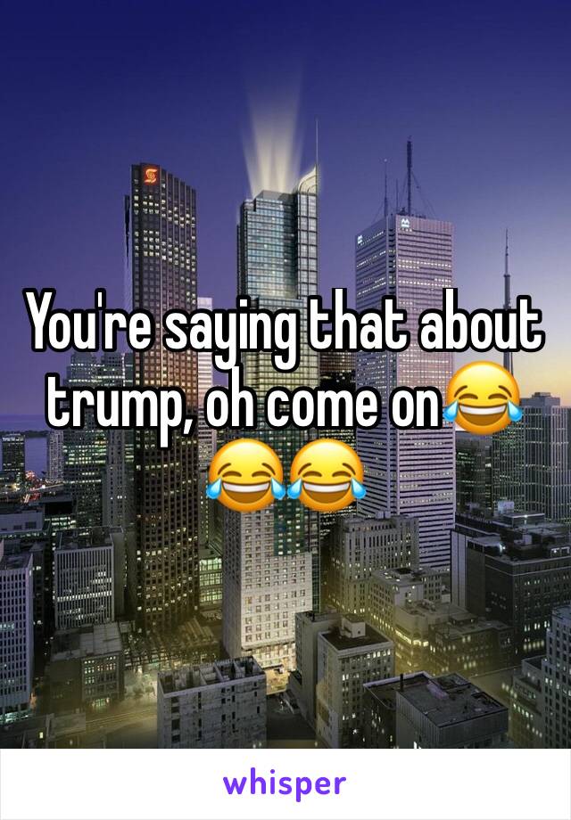 You're saying that about trump, oh come on😂😂😂