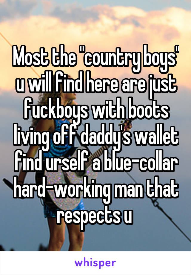 Most the "country boys" u will find here are just fuckboys with boots living off daddy's wallet find urself a blue-collar hard-working man that respects u 