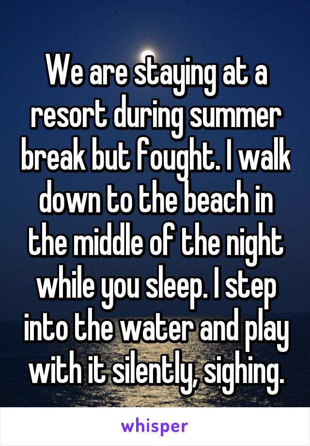 We are staying at a resort during summer break but fought. I walk down to the beach in the middle of the night while you sleep. I step into the water and play with it silently, sighing.