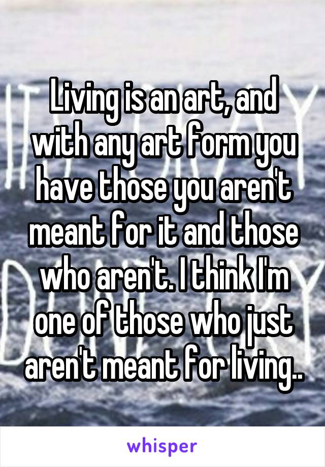 Living is an art, and with any art form you have those you aren't meant for it and those who aren't. I think I'm one of those who just aren't meant for living..
