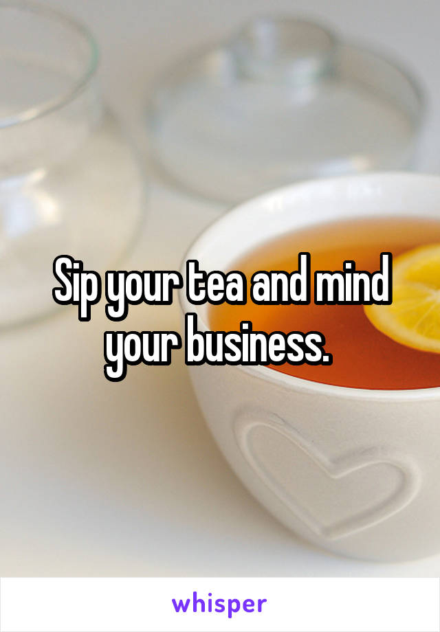 Sip your tea and mind your business. 